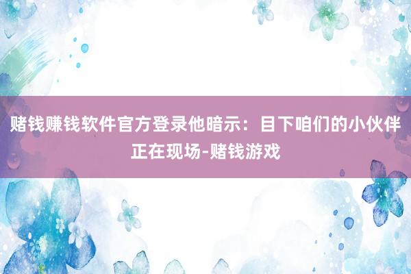 赌钱赚钱软件官方登录他暗示：目下咱们的小伙伴正在现场-赌钱游戏