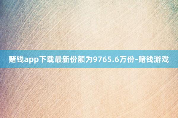 赌钱app下载最新份额为9765.6万份-赌钱游戏