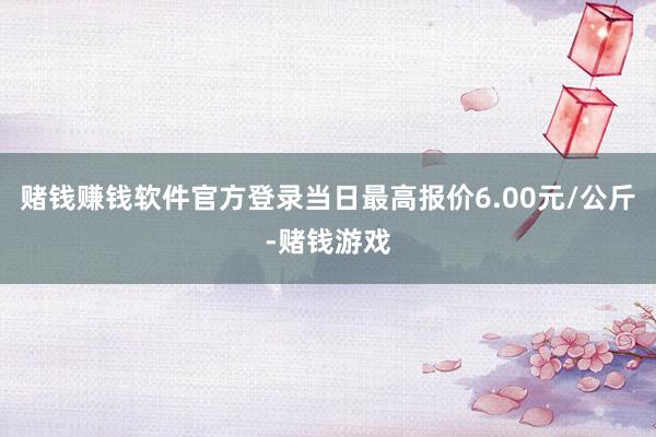 赌钱赚钱软件官方登录当日最高报价6.00元/公斤-赌钱游戏
