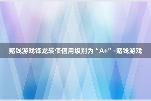 赌钱游戏锋龙转债信用级别为“A+”-赌钱游戏
