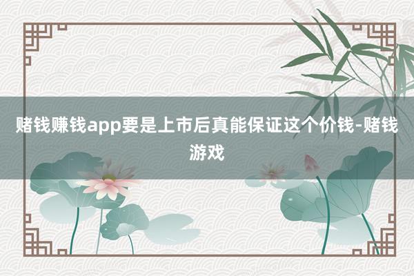 赌钱赚钱app要是上市后真能保证这个价钱-赌钱游戏