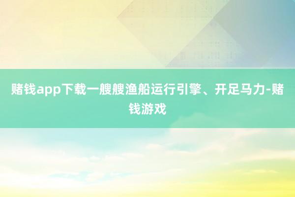 赌钱app下载一艘艘渔船运行引擎、开足马力-赌钱游戏