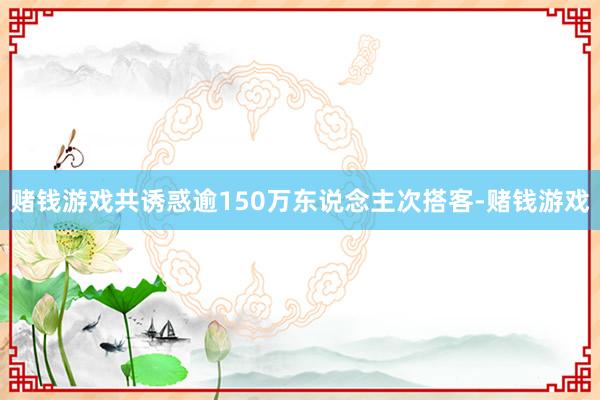 赌钱游戏共诱惑逾150万东说念主次搭客-赌钱游戏