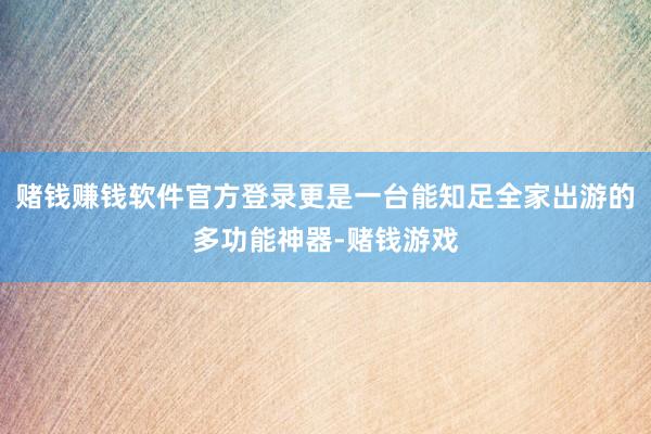 赌钱赚钱软件官方登录更是一台能知足全家出游的多功能神器-赌钱游戏