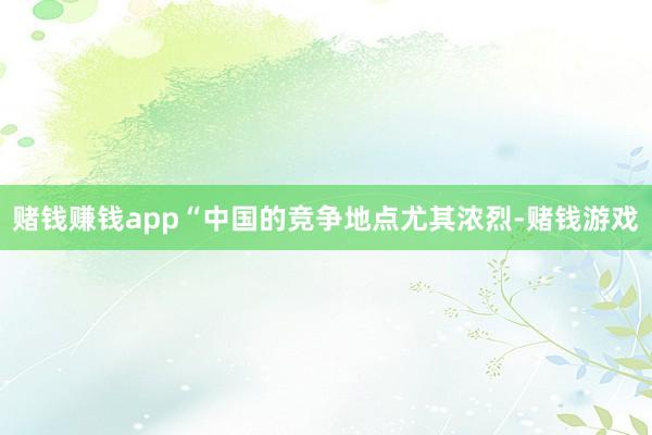 赌钱赚钱app“中国的竞争地点尤其浓烈-赌钱游戏