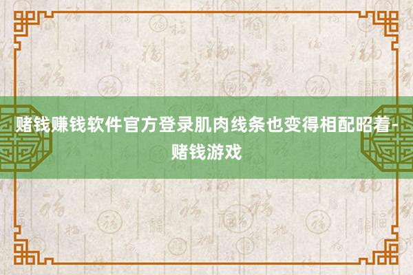 赌钱赚钱软件官方登录肌肉线条也变得相配昭着-赌钱游戏