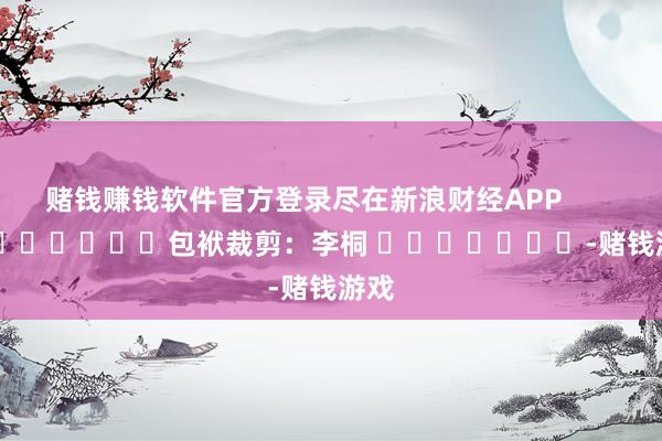 赌钱赚钱软件官方登录尽在新浪财经APP            						包袱裁剪：李桐 							-赌钱游戏