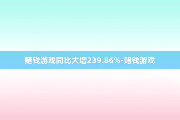 赌钱游戏同比大增239.86%-赌钱游戏