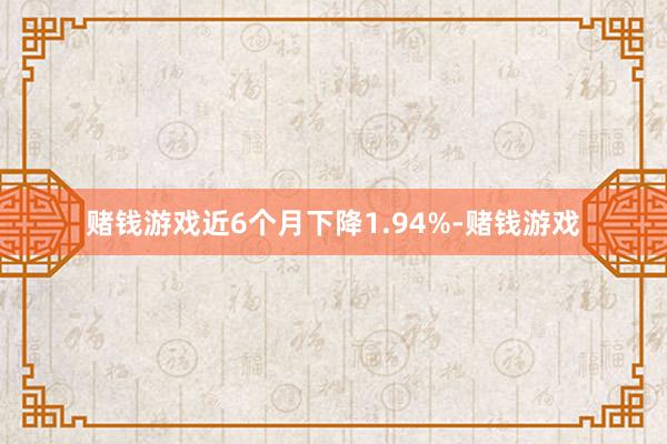 赌钱游戏近6个月下降1.94%-赌钱游戏