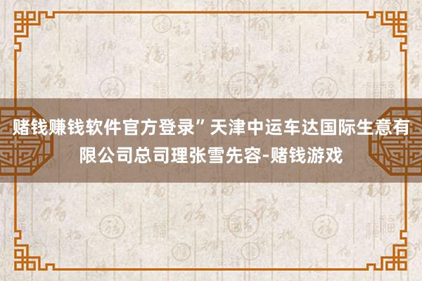 赌钱赚钱软件官方登录”天津中运车达国际生意有限公司总司理张雪先容-赌钱游戏