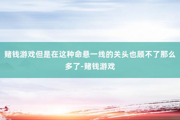 赌钱游戏但是在这种命悬一线的关头也顾不了那么多了-赌钱游戏