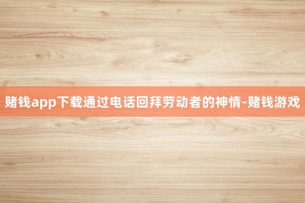 赌钱app下载通过电话回拜劳动者的神情-赌钱游戏