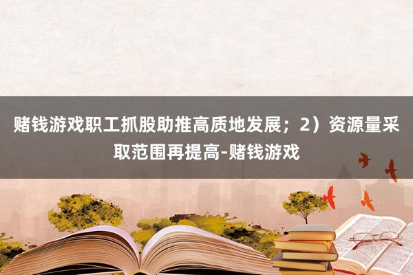 赌钱游戏职工抓股助推高质地发展；2）资源量采取范围再提高-赌钱游戏