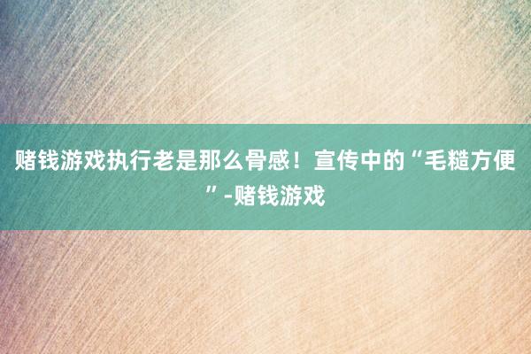 赌钱游戏执行老是那么骨感！宣传中的“毛糙方便”-赌钱游戏