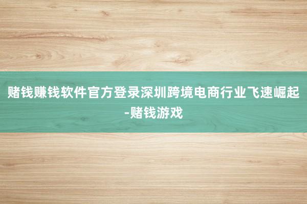 赌钱赚钱软件官方登录深圳跨境电商行业飞速崛起-赌钱游戏