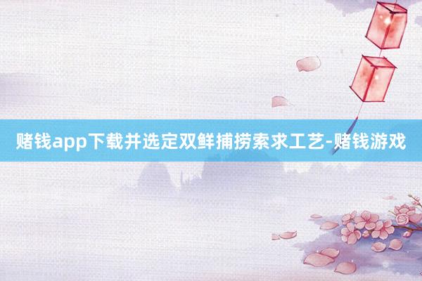 赌钱app下载并选定双鲜捕捞索求工艺-赌钱游戏