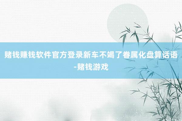 赌钱赚钱软件官方登录新车不竭了眷属化盘算话语-赌钱游戏