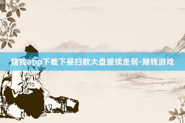赌钱app下载下昼扫数大盘握续走弱-赌钱游戏