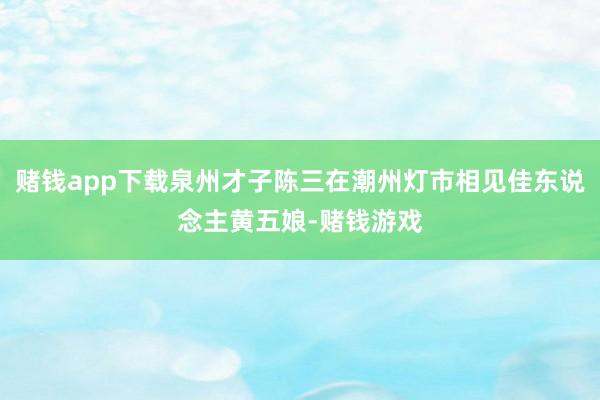 赌钱app下载泉州才子陈三在潮州灯市相见佳东说念主黄五娘-赌钱游戏