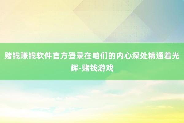 赌钱赚钱软件官方登录在咱们的内心深处精通着光辉-赌钱游戏