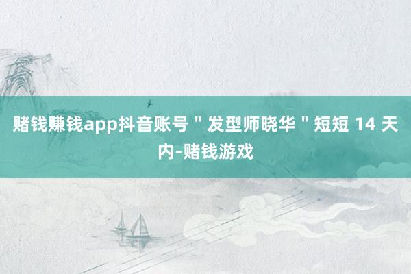 赌钱赚钱app抖音账号＂发型师晓华＂短短 14 天内-赌钱游戏