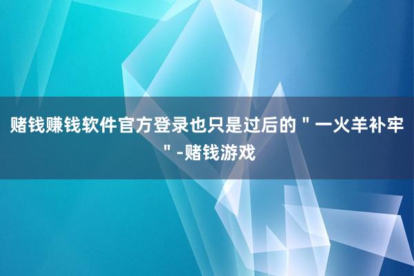 赌钱赚钱软件官方登录也只是过后的＂一火羊补牢＂-赌钱游戏