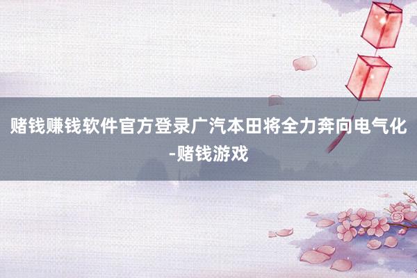 赌钱赚钱软件官方登录广汽本田将全力奔向电气化-赌钱游戏