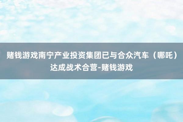 赌钱游戏南宁产业投资集团已与合众汽车（哪吒）达成战术合营-赌钱游戏