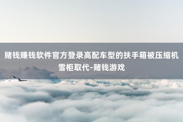 赌钱赚钱软件官方登录高配车型的扶手箱被压缩机雪柜取代-赌钱游戏