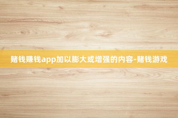 赌钱赚钱app加以膨大或增强的内容-赌钱游戏