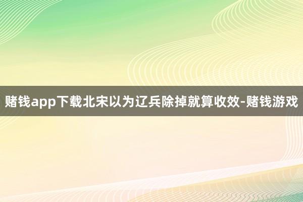 赌钱app下载北宋以为辽兵除掉就算收效-赌钱游戏