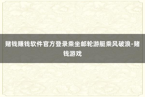 赌钱赚钱软件官方登录乘坐邮轮游艇乘风破浪-赌钱游戏