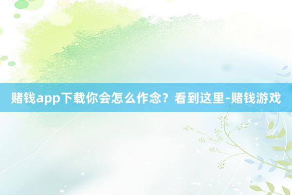 赌钱app下载你会怎么作念？看到这里-赌钱游戏
