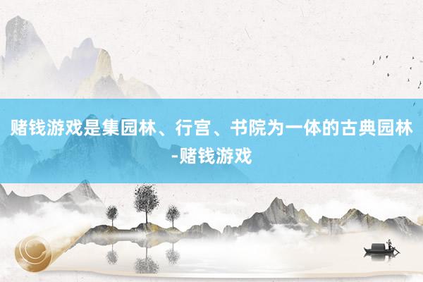 赌钱游戏是集园林、行宫、书院为一体的古典园林-赌钱游戏