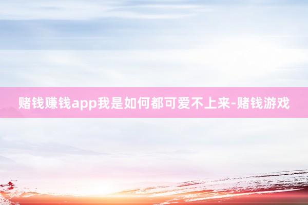 赌钱赚钱app我是如何都可爱不上来-赌钱游戏