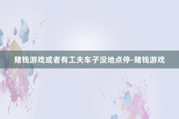 赌钱游戏或者有工夫车子没地点停-赌钱游戏