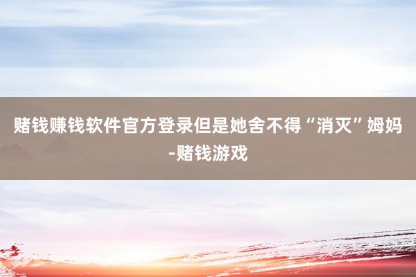 赌钱赚钱软件官方登录但是她舍不得“消灭”姆妈-赌钱游戏