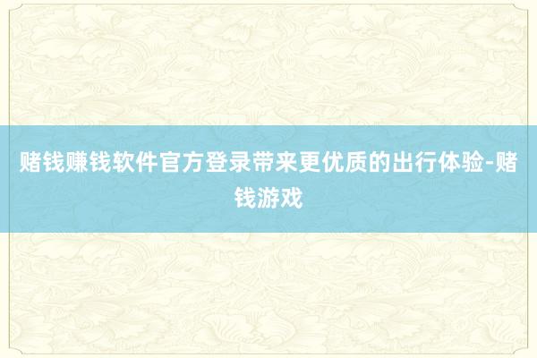 赌钱赚钱软件官方登录带来更优质的出行体验-赌钱游戏