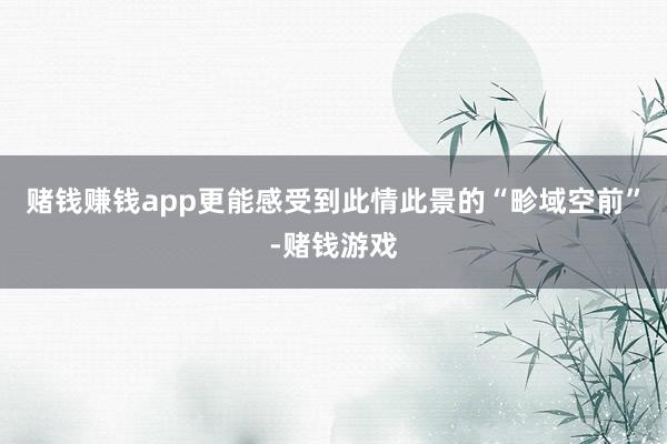 赌钱赚钱app更能感受到此情此景的“畛域空前”-赌钱游戏