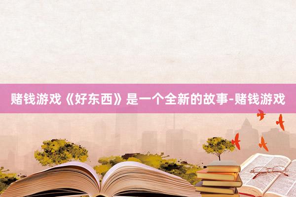 赌钱游戏《好东西》是一个全新的故事-赌钱游戏