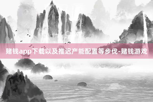 赌钱app下载以及推迟产能配置等步伐-赌钱游戏