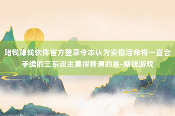赌钱赚钱软件官方登录令本认为安稳活命将一直合手续的三东谈主莫得猜测的是-赌钱游戏