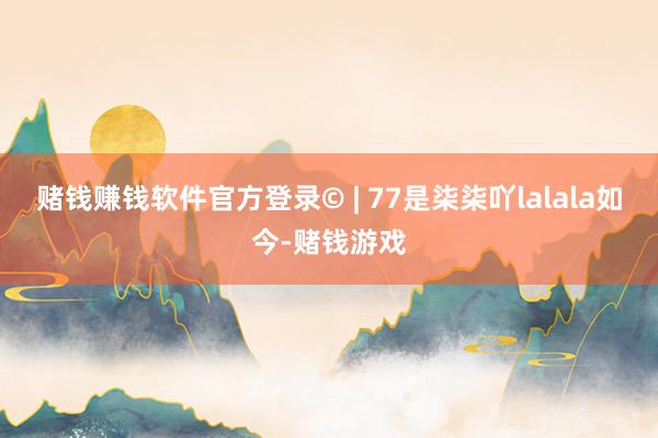 赌钱赚钱软件官方登录© | 77是柒柒吖lalala如今-赌钱游戏