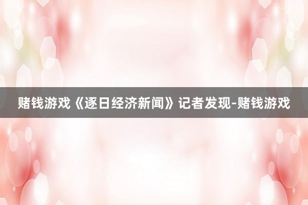 赌钱游戏《逐日经济新闻》记者发现-赌钱游戏