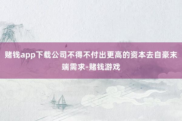 赌钱app下载公司不得不付出更高的资本去自豪末端需求-赌钱游戏