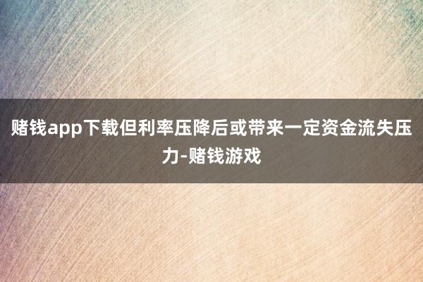 赌钱app下载但利率压降后或带来一定资金流失压力-赌钱游戏