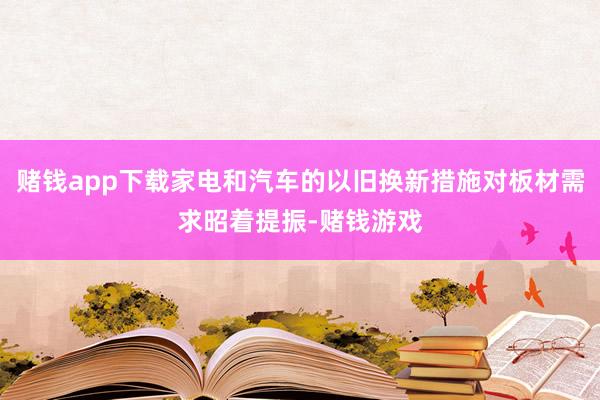 赌钱app下载家电和汽车的以旧换新措施对板材需求昭着提振-赌钱游戏