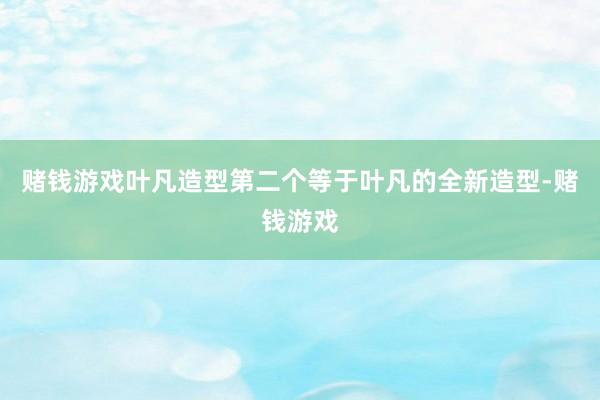 赌钱游戏叶凡造型第二个等于叶凡的全新造型-赌钱游戏