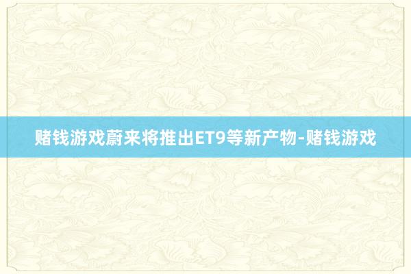赌钱游戏蔚来将推出ET9等新产物-赌钱游戏