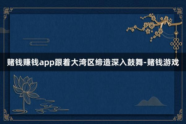 赌钱赚钱app跟着大湾区缔造深入鼓舞-赌钱游戏